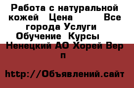 Работа с натуральной кожей › Цена ­ 500 - Все города Услуги » Обучение. Курсы   . Ненецкий АО,Хорей-Вер п.